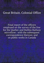 Final report of the officers employed on the survey of the line for the Quebec and Halifax Railway microform : with the subsequent correspondence thereon; and on public works in Canada