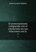 El protestantismo comparado con el catolicismo en sus relaciones con la .. 1