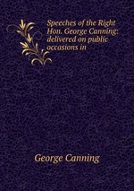 Speeches of the Right Hon. George Canning: delivered on public occasions in