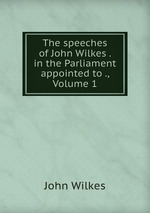 The speeches of John Wilkes . in the Parliament appointed to ., Volume 1