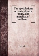 The speculations on metaphysics, polity, and morality, of . Lau-Tsze, tr