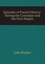 Episodes of French History: During the Consulate and the First Empire
