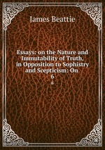 Essays: on the Nature and Immutability of Truth, in Opposition to Sophistry and Scepticism: On .. 6