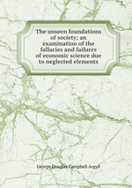 The unseen foundations of society; an examination of the fallacies and failures of economic science due to neglected elements