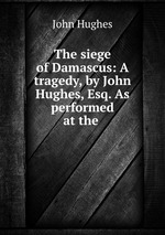 The siege of Damascus: A tragedy, by John Hughes, Esq. As performed at the