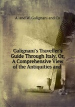 Galignani`s Traveller`s Guide Through Italy, Or, A Comprehensive View of the Antiquities and