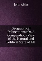 Geographical Delineations: Or, A Compendious View of the Natural and Political State of All