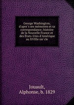 George Washington, d`apres ses memoires et sa correspondance; histoire de la Nouvelle France et des Etats-Unis d`Amerique au XVIIIe siecle