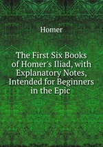 The First Six Books of Homer`s Iliad, with Explanatory Notes, Intended for Beginners in the Epic