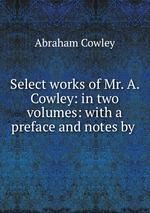 Select works of Mr. A. Cowley: in two volumes: with a preface and notes by