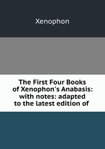 The First Four Books of Xenophon`s Anabasis: with notes: adapted to the latest edition of