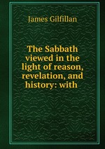 The Sabbath viewed in the light of reason, revelation, and history: with