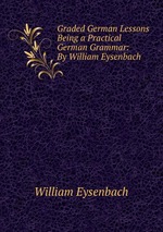 Graded German Lessons Being a Practical German Grammar: By William Eysenbach