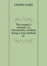 The sceptic`s manual: or, Christianity verified, being a new method of