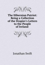 The Hibernian Patriot: Being a Collection of the Drapier`s Letters to the People of Ireland