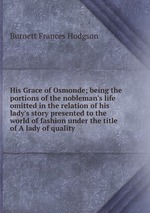 His Grace of Osmonde; being the portions of the nobleman`s life omitted in the relation of his lady`s story presented to the world of fashion under the title of A lady of quality
