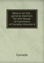 Return on the . general election for the House of Commons of Canada, Volume 6
