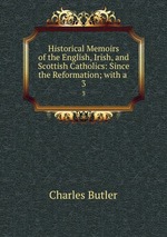 Historical Memoirs of the English, Irish, and Scottish Catholics: Since the Reformation; with a .. 3