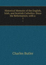 Historical Memoirs of the English, Irish, and Scottish Catholics: Since the Reformation; with a .. 1