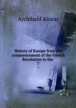 History of Europe from the commencement of the French Revolution to the .. 7