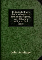 Histria do Brazil: desde a chegada da famlia de Braganca, em 1808, at a abdiacao de d. Pedro