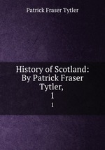 History of Scotland: By Patrick Fraser Tytler, . 1