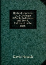 Hortus Elginensis, Or, A Catalogue of Plants, Indigenous and Exotic, Cultivated in the Elgin