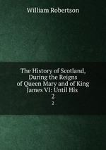 The History of Scotland, During the Reigns of Queen Mary and of King James VI: Until His .. 2