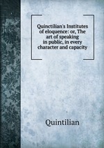 Quinctilian`s Institutes of eloquence: or, The art of speaking in public, in every character and capacity