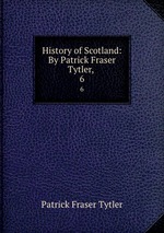 History of Scotland: By Patrick Fraser Tytler, . 6