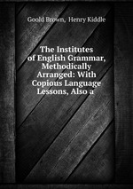 The Institutes of English Grammar, Methodically Arranged: With Copious Language Lessons, Also a
