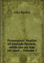 Proserpina: Studies of wayside flowers, while the air was yet pure ., Volume 1