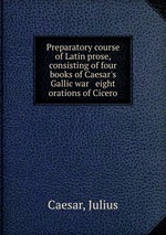 Preparatory course of Latin prose, consisting of four books of Caesar`s Gallic war & eight orations of Cicero