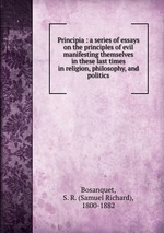 Principia : a series of essays on the principles of evil manifesting themselves in these last times in religion, philosophy, and politics
