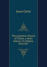 The primitive Church of Christ, a short history of religion, from the