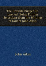 The Juvenile Budget Re-opened: Being Further Selections from the Writings of Doctor John Aikin
