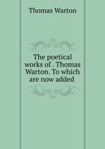 The poetical works of . Thomas Warton. To which are now added