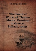 The Poetical Works of Thomas Moore: Evenings in Greece ; Ballads, songs