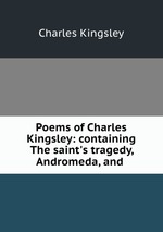 Poems of Charles Kingsley: containing The saint`s tragedy, Andromeda, and