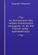 Le dictionnaire des verbes entierement conjugues: or, All the French verbs . alphabetically