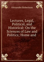 Lectures, Legal, Political, and Historical: On the Sciences of Law and Politics; Home and