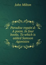 Paradise regain`d: A poem. In four books. To which is added Samson Agonistes