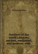 Outlines of the world`s history, ancient, mediaeval, and modern: with