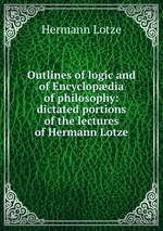 Outlines of logic and of Encyclopdia of philosophy: dictated portions of the lectures of Hermann Lotze