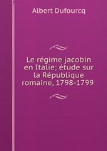 Le rgime jacobin en Italie; tude sur la Rpublique romaine, 1798-1799