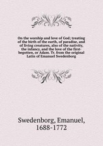 On the worship and love of God; treating of the birth of the earth, of paradise, and of living creatures, also of the nativity, the infancy, and the love of the first-begotten, or Adam. Tr. from the original Latin of Emanuel Swedenborg