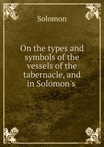 On the types and symbols of the vessels of the tabernacle, and in Solomon`s