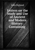 Letters on the Study and Use of Ancient and Modern History: Containing