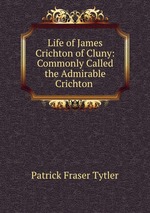 Life of James Crichton of Cluny: Commonly Called the Admirable Crichton