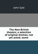 The New British theatre; a selection of original dramas, not yet acted; some